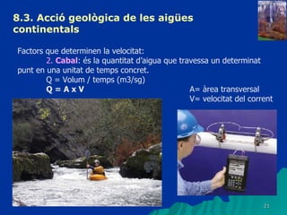 8.3.  Acció geològica de les aigües continentals   Factors que determinen la velocitat: 2.  Cabal : és la quantitat d’aigua que travessa un determinat punt en una unitat de temps concret. Q = Volum / temps (m3/sg) Q = A x V A= àrea transversal V= velocitat del corrent 