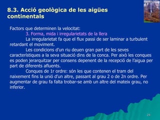 8.3.  Acció geològica de les aigües continentals   Factors que determinen la velocitat: 3. Forma, mida i irregularietats de la llera La irregularietat fa que el flux passi de ser laminar a turbulent retardant el moviment. Les condicions d’un riu deuen gran part de les seves característiques a la seva situació dins de la conca. Per això les conques es poden jerarquitzar per consens depenent de la recepció de l’aigua per part de diferents afluents. Conques de 1r ordre: són les que contenen el tram del naixement fins la unió d’un altre, passant al grau 2 o de 2n ordre. Per augmentar de grau fa falta trobar-se amb un altre del mateix grau, no inferior. 