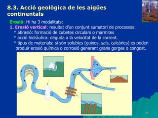 8.3.  Acció geològica de les aigües continentals   Erosió : Hi ha 3 modalitats: 1. Erosió vertical : resultat d’un conjunt sumatori de processos: * abrasió: formació de cubetes circulars o marmites * acció hidràulica: deguda a la velocitat de la corrent. * tipus de materials: si són solubles (guixos, sals, calcàries) es poden produir erosió química o corrosió generant grans gorges o congost. 