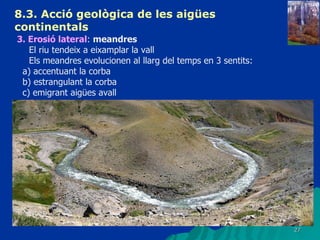 8.3.  Acció geològica de les aigües continentals   3. Erosió lateral :  meandres El riu tendeix a eixamplar la vall Els meandres evolucionen al llarg del temps en 3 sentits: a) accentuant la corba b) estrangulant la corba c) emigrant aigües avall 