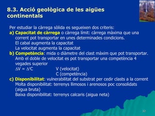 8.3.  Acció geològica de les aigües continentals   Per estudiar la càrrega sòlida es segueixen dos criteris: a) Capacitat de càrrega  o càrrega límit: càrrega màxima que una corrent pot transportar en unes determinades condicions. El cabal augmenta la capacitat La velocitat augmenta la capacitat b) Competència : mida o diàmetre del clast màxim que pot transportar. Amb el doble de velocitat es pot transportar una competència 4 vegades superior  V =   2 C V (velocitat) C (competència) c) Disponibilitat : vulnerabilitat del substrat per cedir clasts a la corrent Molta disponibilitat: terrenys llimosos i arenosos poc consolidats (aigua bruta) Baixa disponibilitat: terrenys calcaris (aigua neta) 