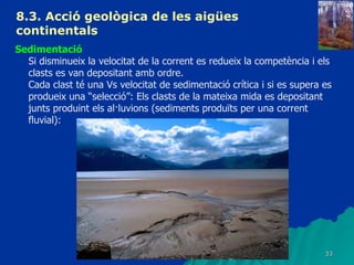 8.3.  Acció geològica de les aigües continentals   Sedimentació Si disminueix la velocitat de la corrent es redueix la competència i els clasts es van depositant amb ordre.  Cada clast té una Vs velocitat de sedimentació crítica i si es supera es produeix una “selecció”: Els clasts de la mateixa mida es depositant junts produint els al·luvions (sediments produïts per una corrent fluvial): 