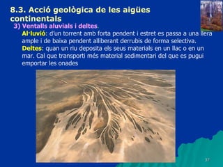 8.3.  Acció geològica de les aigües continentals   3) Ventalls aluvials i deltes . Al·luvió : d’un torrent amb forta pendent i estret es passa a una llera ample i de baixa pendent alliberant derrubis de forma selectiva. Deltes : quan un riu deposita els seus materials en un llac o en un mar. Cal que transporti més material sedimentari del que es pugui emportar les onades 