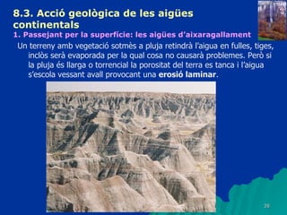 8.3.  Acció geològica de les aigües continentals   1. Passejant per la superfície: les aigües d’aixaragallament Un terreny amb vegetació sotmès a pluja retindrà l’aigua en fulles, tiges, inclòs serà evaporada per la qual cosa no causarà problemes. Però si la pluja és llarga o torrencial la porositat del terra es tanca i l’aigua s’escola vessant avall provocant una  erosió laminar . 