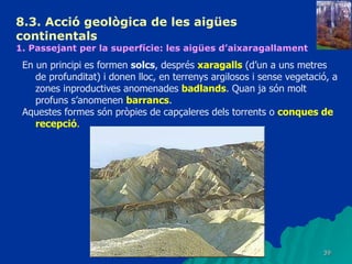8.3.  Acció geològica de les aigües continentals   1. Passejant per la superfície: les aigües d’aixaragallament En un principi es formen  solcs , després  xaragalls  (d’un a uns metres de profunditat) i donen lloc, en terrenys argilosos i sense vegetació, a zones inproductives anomenades  badlands . Quan ja són molt profuns s’anomenen  barrancs . Aquestes formes són pròpies de capçaleres dels torrents o  conques de recepció . 