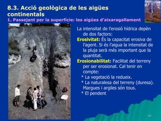 8.3.  Acció geològica de les aigües continentals   1. Passejant per la superfície: les aigües d’aixaragallament La intensitat de l’erosió hídrica depèn de dos factors: Erosivitat :  És la capacitat erosiva de l’agent. Si és l’aigua la intensitat de la pluja serà més important que la quantitat. Erosionabilitat :  Facilitat del terreny per ser erosionat. Cal tenir en compte: * La vegetació la redueix. * La naturalesa del terreny (duresa). Margues i argiles són tous. * El pendent 