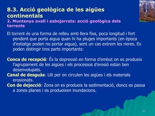 8.3.  Acció geològica de les aigües continentals   2. Muntanya avall i esbojarrats: acció geològica dels torrents   El torrent és una forma de relleu amb llera fixa, poca longitud i fort pendent que porta aigua quan hi ha pluges importants (en època d’estiatge poden no portar aigua), sent un cas extrem les rieres. Es poden distingir tres parts importants: Conca de recepció : És la depressió en forma d’embut on es produeix l’agrupament de les aigües i els processos d’erosió estan ben desenvolupats. Canal de desguàs : Llit per on circulen les aigües i els materials erosionats. Con de dejecció : Zona on es produeix la sedimentació, doncs es passa a zones planes i es produeixen inundacions.  