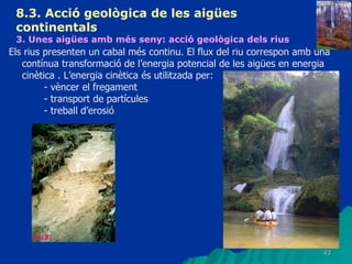 8.3.  Acció geològica de les aigües continentals   3. Unes aigües amb més seny: acció geològica dels rius   Els rius presenten un cabal més continu. El flux del riu correspon amb una contínua transformació de l’energia potencial de les aigües en energia cinètica . L’energia cinètica és utilitzada per: - vèncer el fregament - transport de partícules - treball d’erosió 