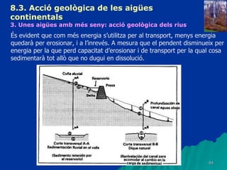 8.3.  Acció geològica de les aigües continentals   3. Unes aigües amb més seny: acció geològica dels rius   És evident que com més energia s’utilitza per al transport, menys energia quedarà per erosionar, i a l’inrevés. A mesura que el pendent disminueix per energia per la que perd capacitat d’erosionar i de transport per la qual cosa sedimentarà tot allò que no dugui en dissolució. 