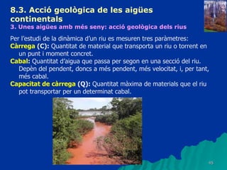 8.3.  Acció geològica de les aigües continentals   3. Unes aigües amb més seny: acció geològica dels rius   Per l’estudi de la dinàmica d’un riu es mesuren tres paràmetres: Càrrega  (C):  Quantitat de material que transporta un riu o torrent en un punt i moment concret.  Cabal :  Quantitat d’aigua que passa per segon en una secció del riu. Depèn del pendent, doncs a més pendent, més velocitat, i, per tant, més cabal. Capacitat de càrrega  (Q):  Quantitat màxima de materials que el riu pot transportar per un determinat cabal. 