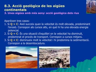 8.3.  Acció geològica de les aigües continentals   3. Unes aigües amb més seny: acció geològica dels rius   Aparèixen tres casos: 1. Si  Q > C : Aixó succeix quan la velocitat és molt elevada, predominant l’erosió. Correspon als cursos alts, en què hi ha una elevada energia potencial. 2. Si  Q = C : És una situació d’equilibri on la velocitat ha disminuït, predominat el procés de transport. Correspon a cursos mitjans. 3. Si  Q < C : disminueix molt la velocitat i hi predomina la sedimentació. Correspon a la desembocadura. 