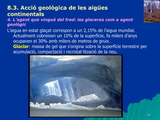 8.3.  Acció geològica de les aigües continentals   4. L’agent que vingué del fred: les glaceres com a agent geològic   L’aigua en estat glaçat correspon a un 2,15% de l’aigua mundial. Actualment cobreixen un 10% de la superfície, fa milers d’anys ocupaven el 30% amb milers de metres de gruix. Glaciar : massa de gel que s’origina sobre la superfície terrestre per acumulació, compactació i recristal·lització de la neu. 