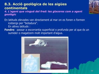 8.3.  Acció geològica de les aigües continentals   4. L’agent que vingué del fred: les glaceres com a agent geològic   En latituds elevades van directament al mar on es fonen o formen icebergs per “botadura”. En altres latituds : Fondre :  passar a escorrantia superficial o profunda per al que és un sumider o magatzem molt important d’aigua. 