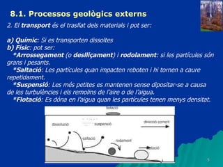 8.1. Processos geològics externs 2. El  transport  és el trasllat dels materials i pot ser: a) Químic : Si es transporten dissoltes b) Físic : pot ser: *Arrossegament  (o  deslliçament ) i  rodolament : si les partícules són grans i pesants. *Saltació : Les partícules quan impacten reboten i hi tornen a caure repetidament. *Suspensió : Les més petites es mantenen sense dipositar-se a causa de les turbulències i els remolins de l’aire o de l’aigua. *Flotació : Es dóna en l’aigua quan les partícules tenen menys densitat. 