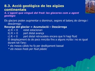 8.3.  Acció geològica de les aigües continentals   4. L’agent que vingué del fred: les glaceres com a agent geològic   Els glaciars poden augmentar o disminuir, segons el balanç de càrrega i descàrrega: Recarga del glaciar = Acumulació – Descàrrega a) R = 0 estat estacionari b) R > 0  part distal avança c) R < 0 part distal retrocedeix encara que hi hagi fluid El desplaçament és de pocs mm/dia fins a alguns m/dia i no es igual durant tot l’any: * els mesos càlids ho fa per deslliçament bassal * els mesos freds per fluid plàstic   