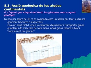8.3.  Acció geològica de les aigües continentals   4. L’agent que vingué del fred: les glaceres com a agent geològic   La neu per sobre de 40 m es comporta com un sòlid i per tant, es trenca generant fractures o esquerdes. Com un sòlid mòbil tenen la capacitat d’erosionar i transportar grans quantitats de materials de tota mena inclós grans roques o blocs “roca errant per glaciar”. 
