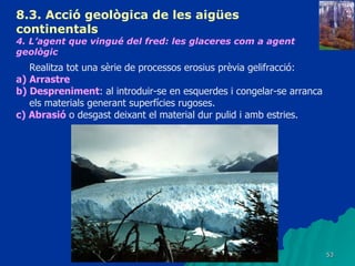 8.3.  Acció geològica de les aigües continentals   4. L’agent que vingué del fred: les glaceres com a agent geològic   Realitza tot una sèrie de processos erosius prèvia gelifracció: a) Arrastre b) Despreniment : al introduir-se en esquerdes i congelar-se arranca els materials generant superfícies rugoses. c) Abrasió  o desgast deixant el material dur pulid i amb estries. 