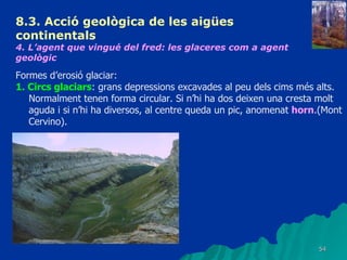 8.3.  Acció geològica de les aigües continentals   4. L’agent que vingué del fred: les glaceres com a agent geològic   Formes d’erosió glaciar: 1. Circs glaciars : grans depressions excavades al peu dels cims més alts. Normalment tenen forma circular. Si n’hi ha dos deixen una cresta molt aguda i si n’hi ha diversos, al centre queda un pic, anomenat  horn .(Mont Cervino). 