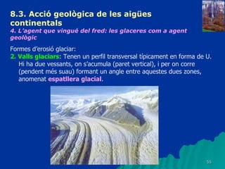 8.3.  Acció geològica de les aigües continentals   4. L’agent que vingué del fred: les glaceres com a agent geològic   Formes d’erosió glaciar: 2. Valls glaciars : Tenen un perfil transversal típicament en forma de U. Hi ha due vessants, on s’acumula (paret vertical), i per on corre (pendent més suau) formant un angle entre aquestes dues zones, anomenat  espatllera glacial . 