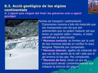 8.3.  Acció geològica de les aigües continentals   4. L’agent que vingué del fred: les glaceres com a agent geològic   Formes de transport i sedimentació: S’anomenen morena a tots els materials que són transportats com els que són sedimentats que no poden madurar pel que tenen un aspecte caòtic i massiu, ni estan estratificats ni seleccionats: *  Morenes centrals : es formen per la unió de dos morenes laterals en confluir-hi dues llengües. Materials poc compactats. *  Morenes laterals : agafen els materials del que cau de les parets de la vall i pels que el gel arrenca al seu pas. Poc compactats. *  Morenes de fons : tenen un gra de compactació elevat i presenten estries que indiquen la direcció del glaciar. 