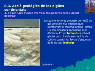 8.3.  Acció geològica de les aigües continentals   4. L’agent que vingué del fred: les glaceres com a agent geològic   La sedimentació es produeix per fusió del gel generant rius inferiors que s’emportant el material argilós i llimós. On són dipositats s’anomena zona d’ablació. En un  Indlandsis  el front glaciar pot coincidir amb la línia de costa o superar-la; lavors s’esqueixen de la glacera  icebergs   Indlandsis 