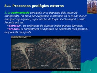 8.1. Processos geològics externs 3. La  sedimentació  consisteix en la deposició dels materials transportats. Ho fan o per evaporació o saturació en el cas de que el transport sigui químic; o per pèrdua de força, si el transport és físic. Aquesta pot ser: * Sobtada : i els sediments de diverses mides queden barrejats. * Gradual : si primerament es dipositen els sediments més grossos i després els més petits. 