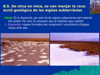 8.5. De mica en mica, es van menjar la roca: acció geològica de les aigües subterrànies   Carst :  És la dissolució, per part de les aigües subterrànies del material del subsòl. Per això és necessari que el material sigui soluble: 1. Evaporites : roques formades per evaporació i precipitació d’aigües riques amb sals. 