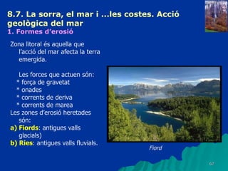 8.7. La sorra, el mar i ...les costes. Acció geològica del mar   1. Formes d’erosió   Zona litoral és aquella que l’acció del mar afecta la terra emergida. Les forces que actuen són: * força de gravetat * onades * corrents de deriva * corrents de marea Les zones d’erosió heretades són: a) Fiords : antigues valls glacials) b) Ries : antigues valls fluvials. Fiord 
