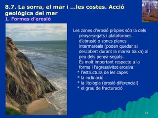 8.7. La sorra, el mar i ...les costes. Acció geològica del mar   1. Formes d’erosió   Les zones d’erosió pròpies són la dels penya-segats i plataformes d’abrasió o zones planes intermareals (poden quedar al descobert durant la marea baixa) al peu dels penya-segats. És molt important respecte a la forma i l’agressivitat erosiva: * l’estructura de les capes  * la inclinació  * la litologia (erosió diferencial) * el grau de fracturació 