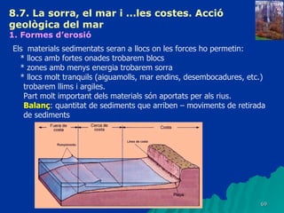 8.7. La sorra, el mar i ...les costes. Acció geològica del mar   1. Formes d’erosió   Els  materials sedimentats seran a llocs on les forces ho permetin: * llocs amb fortes onades trobarem blocs * zones amb menys energia trobarem sorra  * llocs molt tranquils (aiguamolls, mar endins, desembocadures, etc.) trobarem llims i argiles. Part molt important dels materials són aportats per als rius. Balanç : quantitat de sediments que arriben – moviments de retirada de sediments 
