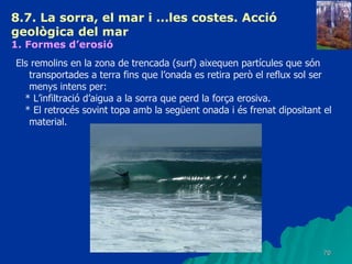 8.7. La sorra, el mar i ...les costes. Acció geològica del mar   1. Formes d’erosió   Els remolins en la zona de trencada (surf) aixequen partícules que són transportades a terra fins que l’onada es retira però el reflux sol ser menys intens per: * L’infiltració d’aigua a la sorra que perd la força erosiva. * El retrocés sovint topa amb la següent onada i és frenat dipositant el material. 