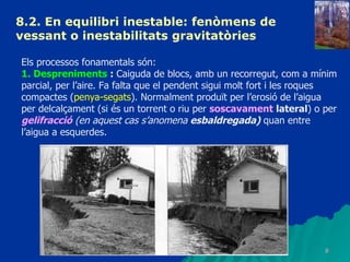 8.2. En equilibri inestable: fenòmens de vessant o inestabilitats gravitatòries   Els processos fonamentals són: 1. Despreniments  :  Caiguda de blocs, amb un recorregut, com a mínim parcial, per l’aire. Fa falta que el pendent sigui molt fort i les roques compactes ( penya-segats ). Normalment produït per l’erosió de l’aigua per delcalçament (si és un torrent o riu per  soscavament  lateral ) o per  gelifracció  (en aquest cas s’anomena  esbaldregada)  quan entre l’aigua a esquerdes. 