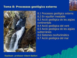Tema 8: Processos geològics externs 8.1 Processos geològics externs 8.2 En equilibri inestable 8.3 Acció geològica de les aigües continentals 8.4 Acció geològica del vent 8.5 Acció geològica de les aigües subterrànies 8.6 Sistemes morfoclimàtics 8.7 Acció geològica del mar Realitzat: professor Albert Batllori  