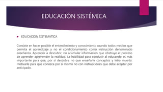 EDUCACIÓN SISTÉMICA
EDUCACION SISTEMATICA
Consiste en hacer posible el entendimiento y conocimiento usando todos medios que
permita el aprendizaje y no el condicionamiento como instrucción denominado
enseñanza. Aprender a descubrir, no acumular información que obstruye el proceso
de aprender aprehender la realidad. La habilidad para conducir al educando es más
importante para que, por sí descubra no que enseñarle conceptos y letra muerta:
motivarle para que conozca por si mismo no con instrucciones que debe aceptar por
anticipado.
