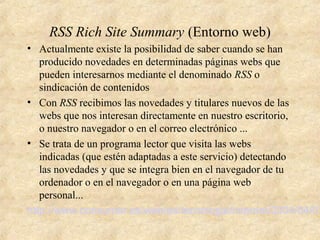 RSS Rich Site Summary (Entorno web)
• Actualmente existe la posibilidad de saber cuando se han
producido novedades en determinadas páginas webs que
pueden interesarnos mediante el denominado RSS o
sindicación de contenidos
• Con RSS recibimos las novedades y titulares nuevos de las
webs que nos interesan directamente en nuestro escritorio,
o nuestro navegador o en el correo electrónico ...
• Se trata de un programa lector que visita las webs
indicadas (que estén adaptadas a este servicio) detectando
las novedades y que se integra bien en el navegador de tu
ordenador o en el navegador o en una página web
personal...
http://www.consumer.es/web/es/tecnologia/internet/2004/04/01
 