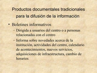Productos documentales tradicionales
para la difusión de la información
• Boletines informativos
– Dirigida a usuarios del centro o a personas
relacionadas con el centro
– Informa sobre novedades acerca de la
institución, actividades del centro, calendario
de acontecimientos, nuevos servicios,
adquisiciones de infraestructura, cambio de
horarios
 