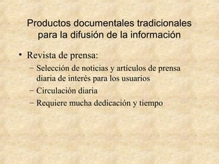 Productos documentales tradicionales
para la difusión de la información
• Revista de prensa:
– Selección de noticias y artículos de prensa
diaria de interés para los usuarios
– Circulación diaria
– Requiere mucha dedicación y tiempo
 