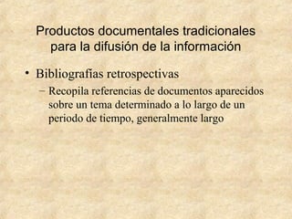 Productos documentales tradicionales
para la difusión de la información
• Bibliografías retrospectivas
– Recopila referencias de documentos aparecidos
sobre un tema determinado a lo largo de un
periodo de tiempo, generalmente largo
 