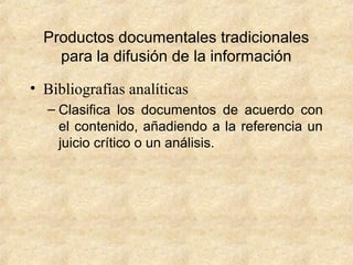 Productos documentales tradicionales
para la difusión de la información
• Bibliografías analíticas
– Clasifica los documentos de acuerdo con
el contenido, añadiendo a la referencia un
juicio crítico o un análisis.
 