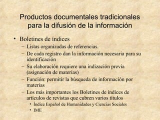 Productos documentales tradicionales
para la difusión de la información
• Boletines de índices
– Listas organizadas de referencias.
– De cada registro dan la información necesaria para su
identificación
– Su elaboración requiere una indización previa
(asignación de materias)
– Función: permitir la búsqueda de información por
materias
– Los más importantes los Boletines de índices de
artículos de revistas que cubren varios títulos
• Índice Español de Humanidades y Ciencias Sociales
• IME
 