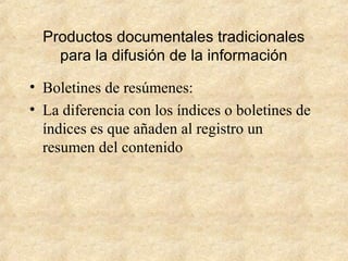 Productos documentales tradicionales
para la difusión de la información
• Boletines de resúmenes:
• La diferencia con los índices o boletines de
índices es que añaden al registro un
resumen del contenido
 