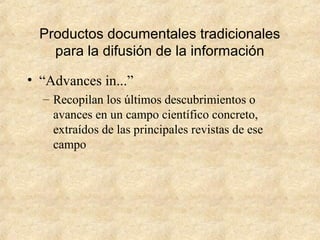 Productos documentales tradicionales
para la difusión de la información
• “Advances in...”
– Recopilan los últimos descubrimientos o
avances en un campo científico concreto,
extraídos de las principales revistas de ese
campo
 