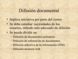 Difusión documental
• Implica iniciativa por parte del centro
• Se debe estudiar: necesidades de los
usuarios, método más adecuado de difusión
• Se puede dividir en:
– Difusión de documentos primarios
– Difusión de referencias de documentos
– Difusión selectiva de la información (DSI)
– Difusión recursos web
 