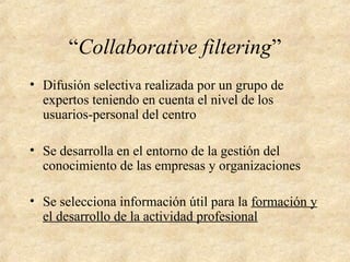 “Collaborative filtering”
• Difusión selectiva realizada por un grupo de
expertos teniendo en cuenta el nivel de los
usuarios-personal del centro
• Se desarrolla en el entorno de la gestión del
conocimiento de las empresas y organizaciones
• Se selecciona información útil para la formación y
el desarrollo de la actividad profesional
 