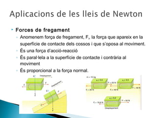 

Forces de fregament
◦ Anomenem força de fregament, Ff, la força que apareix en la
superfície de contacte dels cossos i que s’oposa al moviment.
◦ És una força d’acció-reacció
◦ És paral·lela a la superfície de contacte i contrària al
moviment
◦ És proporcional a la força normal.

 