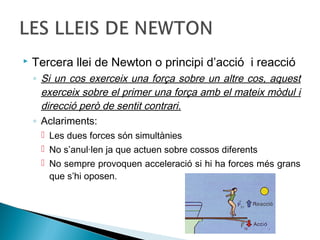 

Tercera llei de Newton o principi d’acció i reacció
◦ Si un cos exerceix una força sobre un altre cos, aquest
exerceix sobre el primer una força amb el mateix mòdul i
direcció però de sentit contrari.
◦ Aclariments:
 Les dues forces són simultànies
 No s’anul·len ja que actuen sobre cossos diferents
 No sempre provoquen acceleració si hi ha forces més grans
que s’hi oposen.

 