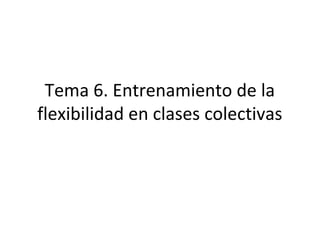 Tema 6. Entrenamiento de la
flexibilidad en clases colectivas
 