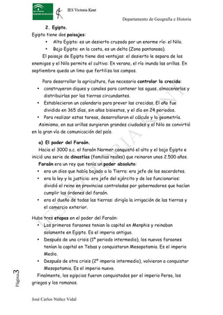 Departamento de Geografía e Historia
                 2. Egipto.
          Egipto tiene dos paisajes:
                 •   Alto Egipto: es un desierto cruzado por un enorme río: el Nilo.
                 •   Bajo Egipto: en la costa, es un delta (Zona pantanosa).
                El paisaje de Egipto tiene dos ventajas: el desierto le separa de los
          enemigos y el Nilo permite el cultivo: En verano, el río inunda las orillas. En
          septiembre queda un limo que fertiliza los campos.

                Para desarrollar la agricultura, fue necesario controlar la crecida:
            •   construyeron diques y canales para contener las aguas, almacenarlas y
                distribuirlas por las tierras circundantes.
            •   Establecieron un calendario para prever las crecidas. El año fue
                dividido en 365 días, sin años bisiestos, y el día en 24 periodos.
            •   Para realizar estas tareas, desarrollaron el cálculo y la geometría.
             Asimismo, en sus orillas surgieron grandes ciudades y el Nilo se convirtió
          en la gran vía de comunicación del país.

             a) El poder del Faraón.
             Hacia el 3000 a.c. el faraón Narmer conquistó el alto y el bajo Egipto e
          inició una serie de dinastías (familias reales) que reinaron unos 2.500 años.
             Faraón era un rey que tenía un poder absoluto:
            •   era un dios que había bajado a la Tierra: era jefe de los sacerdotes.
            •   era la ley y la justicia: era jefe del ejército y de los funcionarios:
                dividió el reino en provincias controladas por gobernadores que hacían
                cumplir las órdenes del faraón.
            •   era el dueño de todas las tierras: dirigía la irrigación de las tierras y
                el comercio exterior.

          Hubo tres etapas en el poder del Faraón:
            •   Los primeros faraones tenian la capital en Menphis y reinaban
                solamente en Egipto. Es el imperio antiguo.
            •   Después de una crisis (1º periodo intermedio), los nuevos faraones
                tenían la capital en Tebas y conquistaron Mesopotamia. Es el imperio
                Medio.
            •   Después de otra crisis (2º imperio intermedio), volvieron a conquistar
                Mesopotamia. Es el imperio nuevo.
3	
  




            Finalmente, los egipcios fueron conquistados por el imperio Persa, los
 Página




          griegos y los romanos.


          José Carlos Núñez Vidal
 