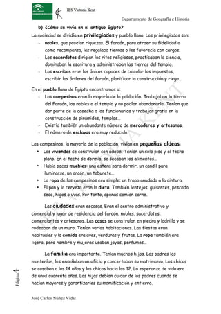 Departamento de Geografía e Historia
             b) ¿Cómo se vivía en el antiguo Egipto?
          La sociedad se dividía en privilegiados y pueblo llano. Los privilegiados son:
             -   nobles, que poseían riquezas. El faraón, para atraer su fidelidad o
                 como recompensa, les regalaba tierras o les favorecía con cargos.
             -   Los sacerdotes dirigían los ritos religiosos, practicaban la ciencia,
                 dominaban la escritura y administraban las tierras del templo.
             -   Los escribas eran los únicos capaces de calcular los impuestos,
                 escribir las órdenes del faraón, planificar la construcción y riego…

          En el pueblo llano de Egipto encontramos a:
             -   Los campesinos eran la mayoría de la población. Trabajaban la tierra
                 del Faraón, los nobles o el templo y no podían abandonarla. Tenían que
                 dar parte de la cosecha a los funcionarios y trabajar gratis en la
                 construcción de pirámides, templos…
             -   Existía también un abundante número de mercaderes y artesanos.
             -   El número de esclavos era muy reducido.

          Los campesinos, la mayoría de la población, vivían en pequeñas aldeas:
            •    Las viviendas se construían con adobe. Tenían un solo piso y el techo
                 plano. En el techo se dormía, se secaban los alimentos…
            •    Había pocos muebles: una estera para dormir, un candil para
                 iluminarse, un arcón, un taburete…
            •    La ropa de los campesinos era simple: un trapo anudado a la cintura.
            •    El pan y la cerveza eran la dieta. También lentejas, guisantes, pescado
                 seco, higos o uvas. Por tanto, apenas comían carne.

                 Las ciudades eran escasas. Eran el centro administrativo y
          comercial y lugar de residencia del faraón, nobles, sacerdotes,
          comerciantes y artesanos. Las casas se construían en piedra y ladrillo y se
          rodeaban de un muro. Tenían varias habitaciones. Las fiestas eran
          habituales y la comida era aves, verduras y frutas. La ropa también era
          ligera, pero hombre y mujeres usaban joyas, perfumes…

                 La familia era importante. Tenían muchos hijos. Los padres los
          mantenían, les enseñaban un oficio y concertaban su matrimonio. Los chicos
          se casaban a los 14 años y las chicas hacia los 12. La esperanza de vida era
4	
  




          de unos cuarenta años. Las hijas debían cuidar de los padres cuando se
 Página




          hacían mayores y garantizarles su momificación y entierro.


          José Carlos Núñez Vidal
 