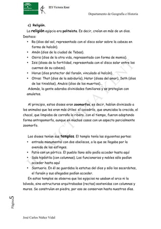 Departamento de Geografía e Historia


             c) Religión.
            La religión egipcia era politeista. Es decir, creían en más de un dios.
          Destaca:
            •   Ra (dios del sol, representado con el disco solar sobre la cabeza en
                forma de halcón).
            •   Amón (dios de la ciudad de Tebas).
            •   Osiris (dios de la otra vida, representado con forma de momia).
            •   Isis (diosa de la fertilidad, representada con el disco solar entre los
                cuernos de su cabeza).
            •   Horus (dios protector del faraón, vinculado al halcón).
            •   Otros: Thot (dios de la sabiduría), Hator (diosa del amor), Seth (dios
                de las tinieblas), Anubis (dios de los muertos)…
             Además, la gente adoraba divinidades familiares y se protegían con
            amuletos.


             Al principio, estos dioses eran zoomorfos, es decir, habían divinizado a
          los animales que les eran más útiles: el cocodrilo, que anunciaba la crecida, el
          chacal, que limpiaba de carroña la ribera…con el tiempo, fueron adoptando
          forma antropomorfa, aunque en muchos casos con un aspecto parcialmente
          zoomorfo.


             Los dioses tenían sus templos. El templo tenía las siguientes partes:
            •   entrada monumental con dos obeliscos, a la que se llegaba por la
                avenida de las esfinges.
            •   Patio con un pórtico. El pueblo llano sólo podía acceder hasta aquí
            •   Sala hipóstila (con columnas). Los funcionarios y nobles sólo podían
                acceder hasta aquí
            •   Santuario. En él se guardaba la estatua del dios y sólo los sacerdotes,
                el faraón y sus allegados podían acceder.
             En estos templos se observa que los egipcios no usaban el arco ni la
          bóveda, sino estructuras arquitrabadas (rectas) sostenidas con columnas y
          muros. Se construían en piedra, por eso se conservan hasta nuestros días.
5	
  
 Página




          José Carlos Núñez Vidal
 